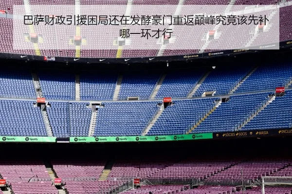 巴萨财政引援困局还在发酵豪门重返巅峰究竟该先补哪一环才行
